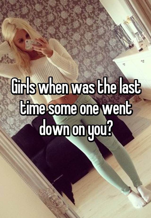 Girls when was the last time some one went down on you?