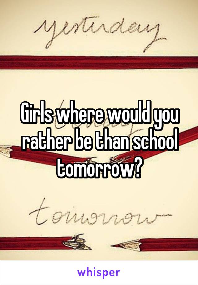 Girls where would you rather be than school tomorrow?