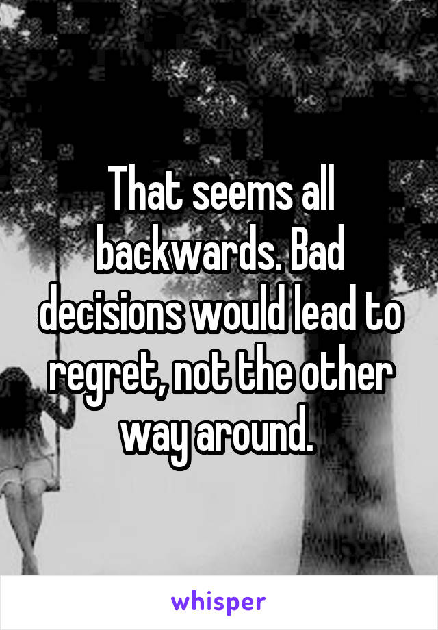 That seems all backwards. Bad decisions would lead to regret, not the other way around. 