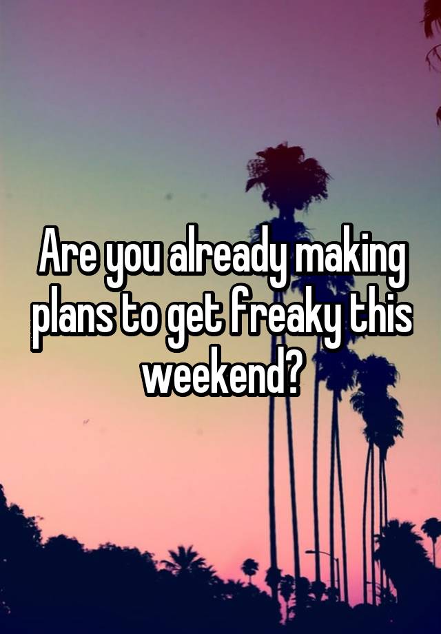 Are you already making plans to get freaky this weekend?