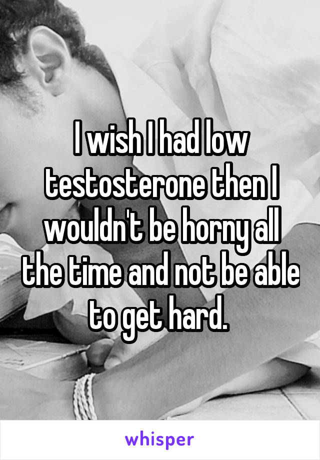 I wish I had low testosterone then I wouldn't be horny all the time and not be able to get hard. 