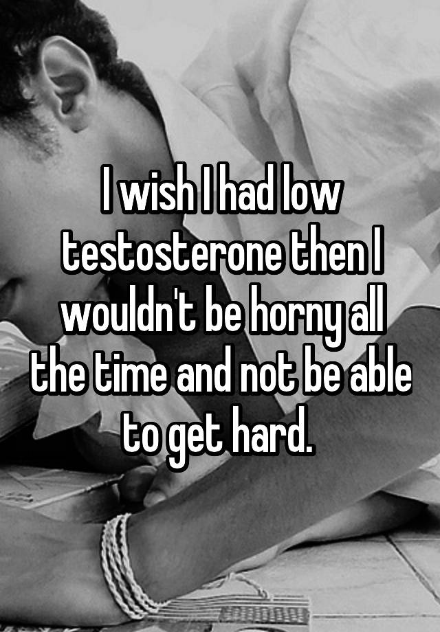 I wish I had low testosterone then I wouldn't be horny all the time and not be able to get hard. 