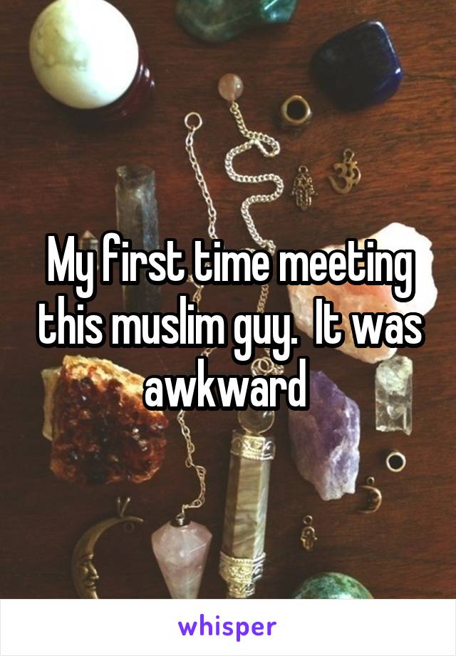 My first time meeting this muslim guy.  It was awkward 