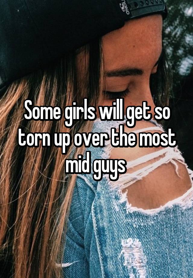 Some girls will get so torn up over the most mid guys 