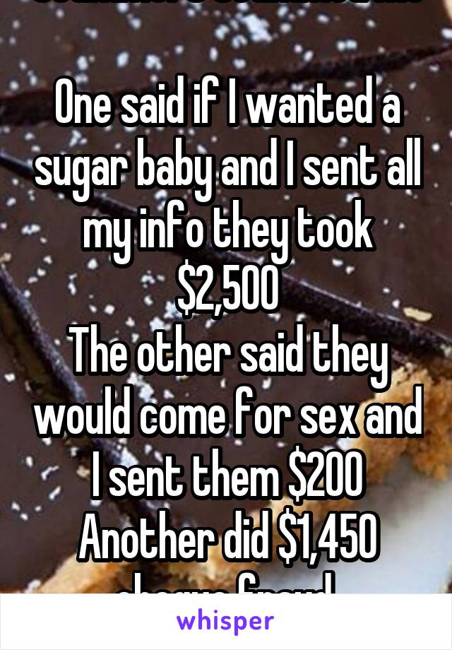 Scammers scammed me 
One said if I wanted a sugar baby and I sent all my info they took $2,500
The other said they would come for sex and I sent them $200
Another did $1,450 cheque fraud 
FML