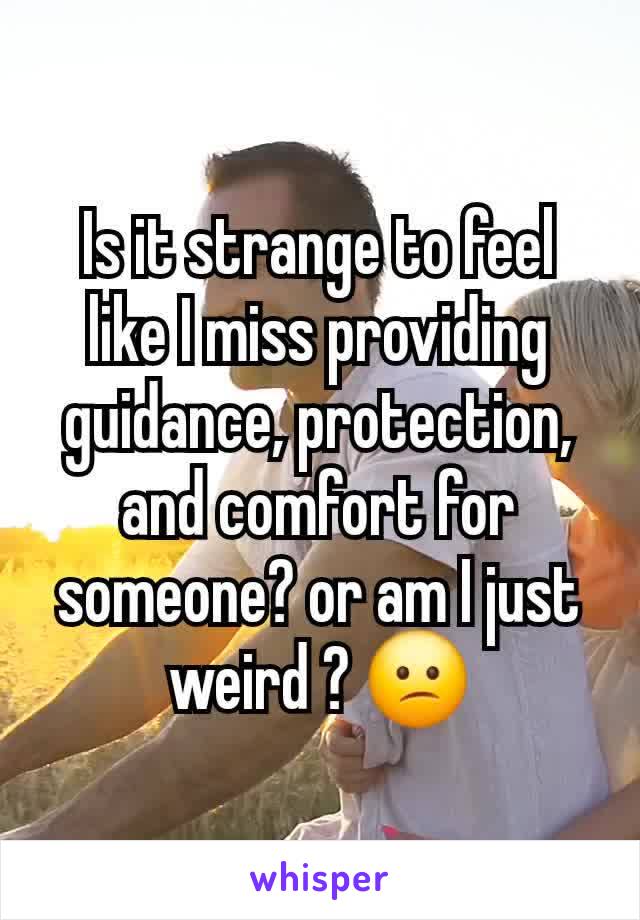 Is it strange to feel like I miss providing guidance, protection, and comfort for someone? or am I just weird ? 😕