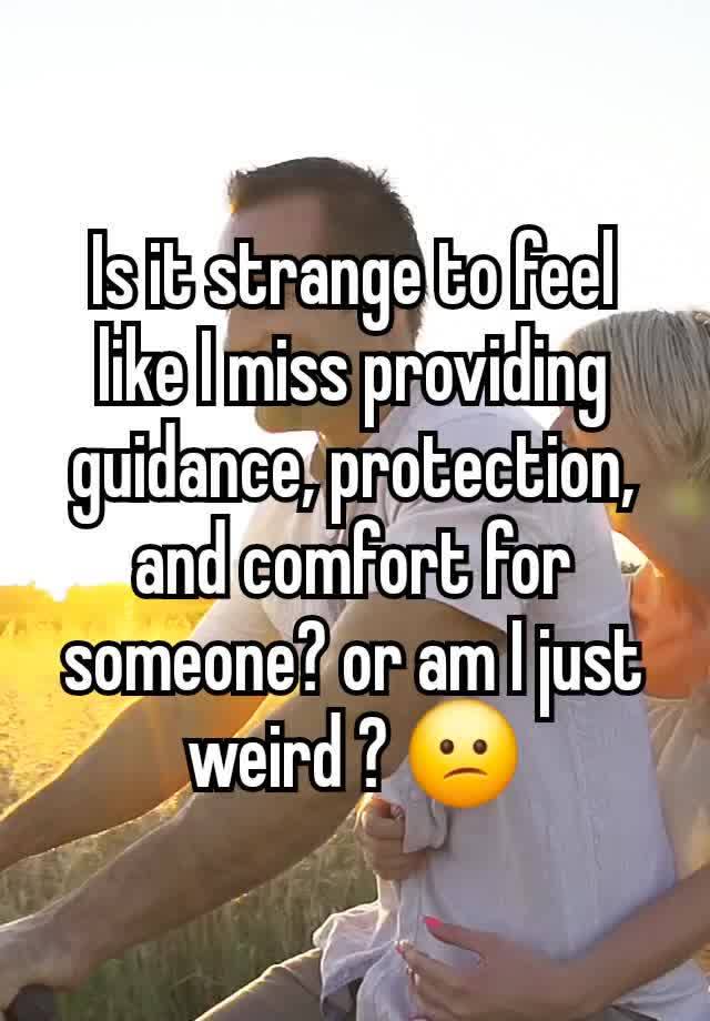 Is it strange to feel like I miss providing guidance, protection, and comfort for someone? or am I just weird ? 😕