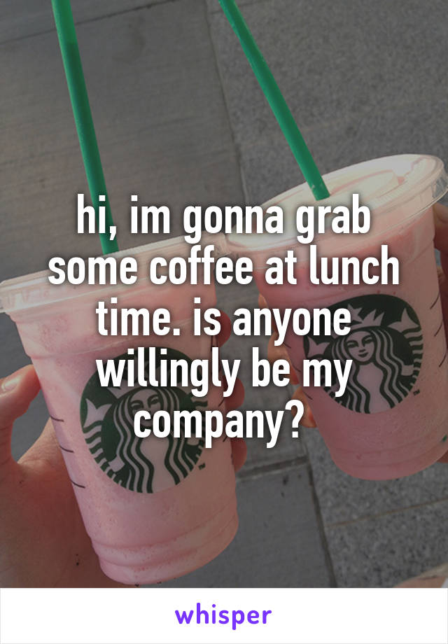 hi, im gonna grab some coffee at lunch time. is anyone willingly be my company? 