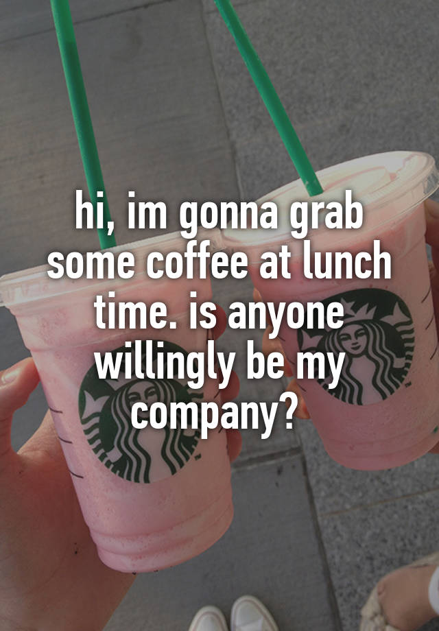 hi, im gonna grab some coffee at lunch time. is anyone willingly be my company? 