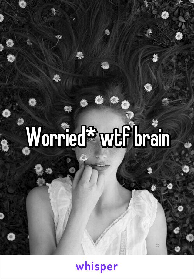 Worried* wtf brain