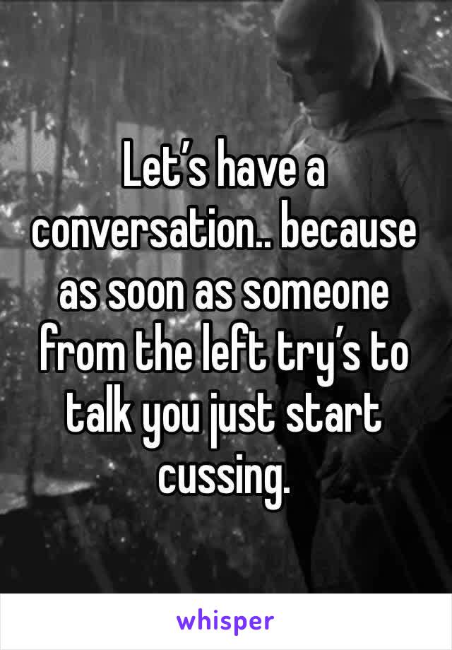 Let’s have a conversation.. because as soon as someone from the left try’s to talk you just start cussing.