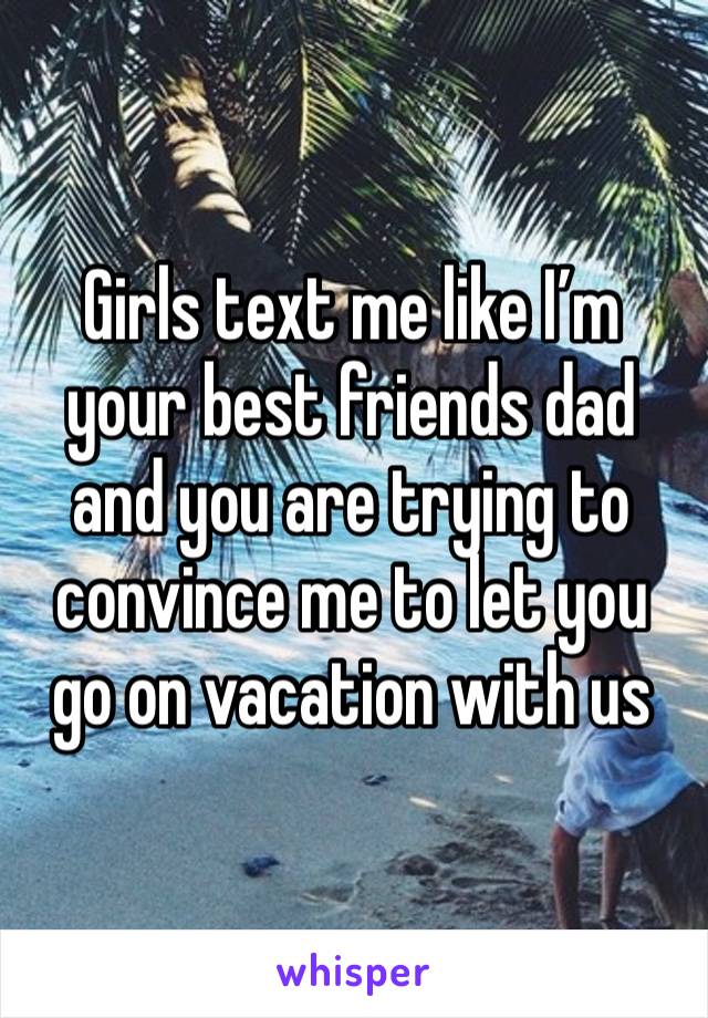 Girls text me like I’m your best friends dad and you are trying to convince me to let you go on vacation with us 