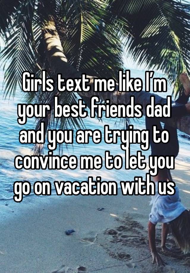 Girls text me like I’m your best friends dad and you are trying to convince me to let you go on vacation with us 