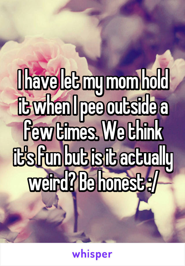 I have let my mom hold it when I pee outside a few times. We think it's fun but is it actually weird? Be honest :/