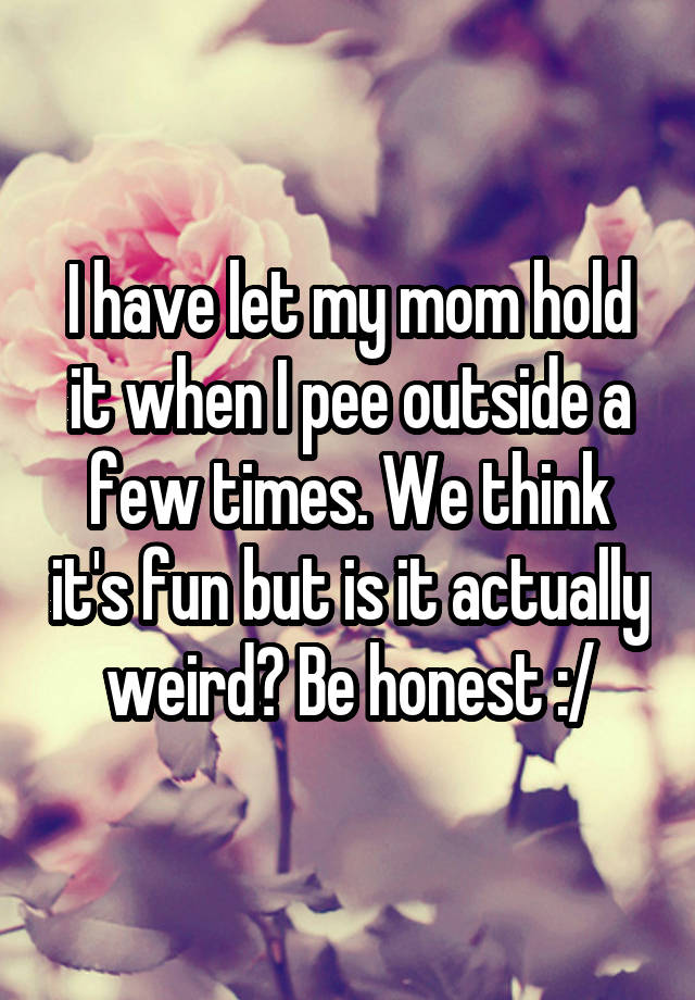 I have let my mom hold it when I pee outside a few times. We think it's fun but is it actually weird? Be honest :/