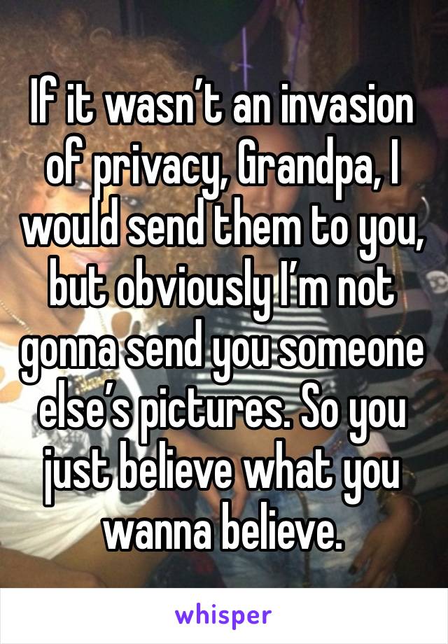 If it wasn’t an invasion of privacy, Grandpa, I would send them to you, but obviously I’m not gonna send you someone else’s pictures. So you just believe what you wanna believe.