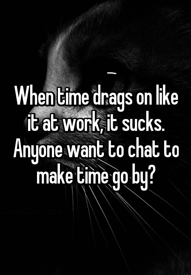 When time drags on like it at work, it sucks. Anyone want to chat to make time go by?