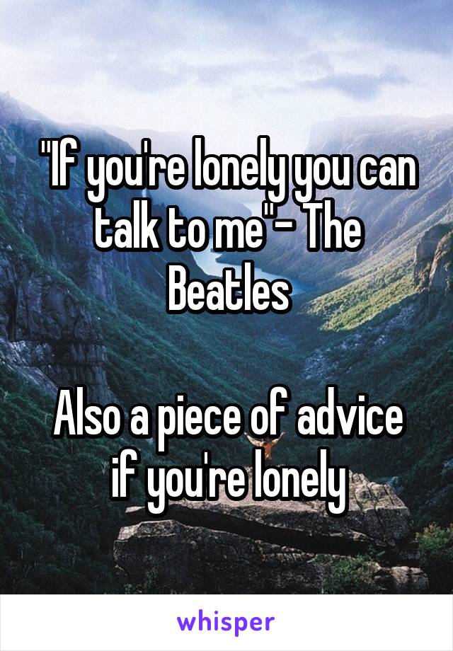 "If you're lonely you can talk to me"- The Beatles

Also a piece of advice if you're lonely