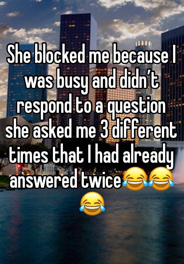 She blocked me because I was busy and didn’t respond to a question she asked me 3 different times that I had already answered twice😂😂😂