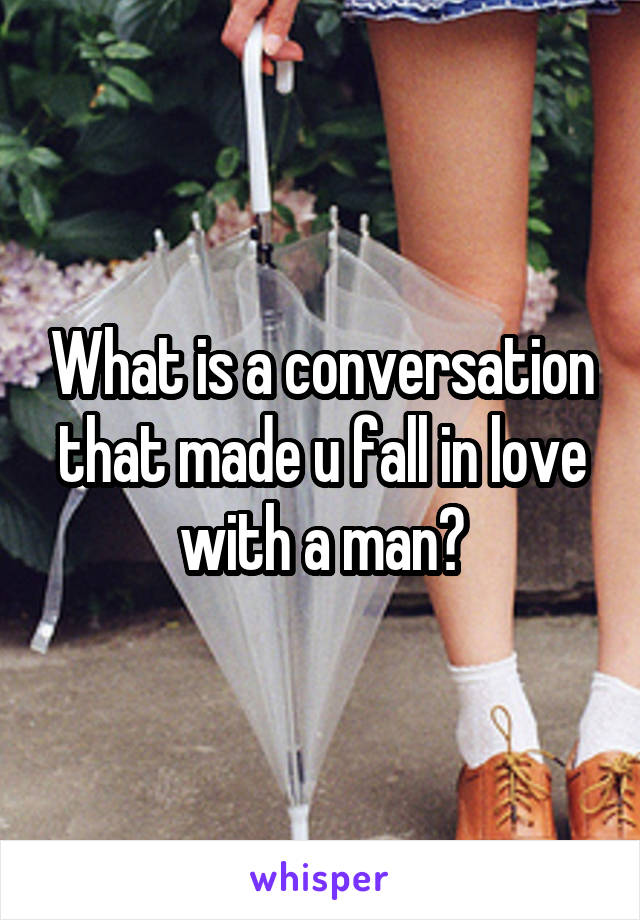 What is a conversation that made u fall in love with a man?