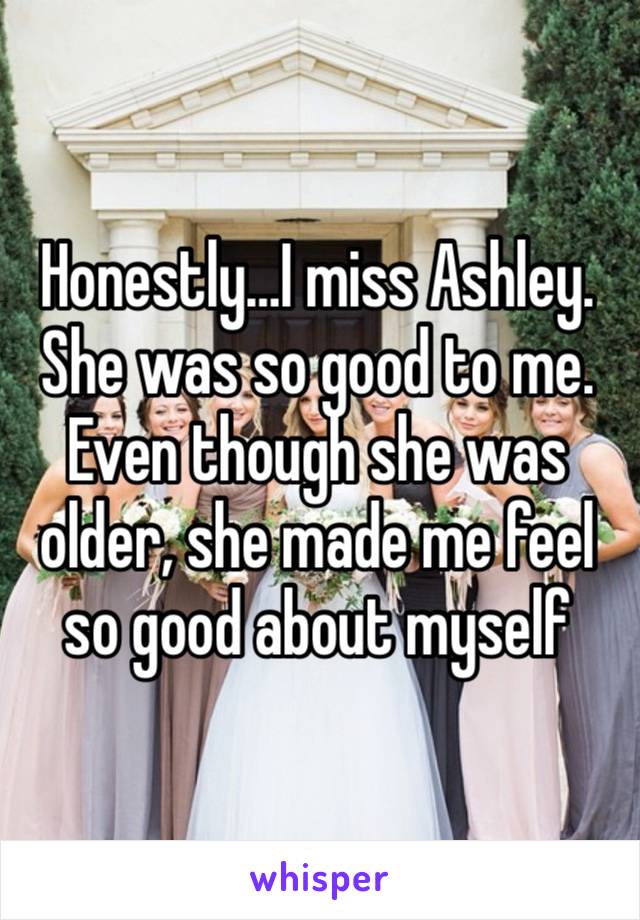 Honestly…I miss Ashley. She was so good to me. Even though she was older, she made me feel so good about myself 