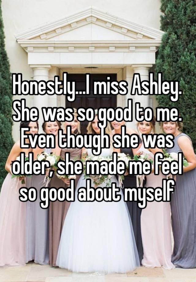 Honestly…I miss Ashley. She was so good to me. Even though she was older, she made me feel so good about myself 