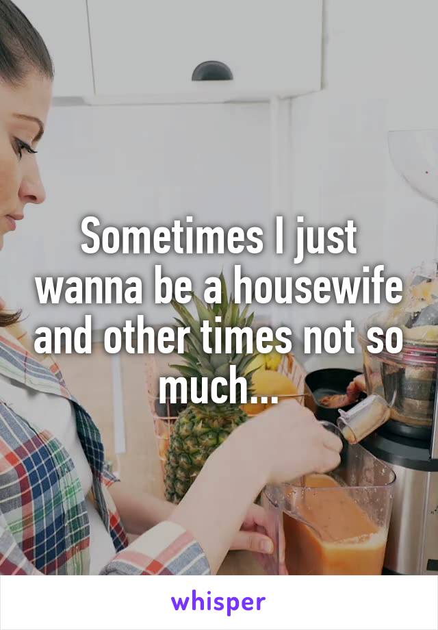 Sometimes I just wanna be a housewife and other times not so much...