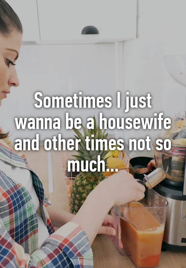 Sometimes I just wanna be a housewife and other times not so much...