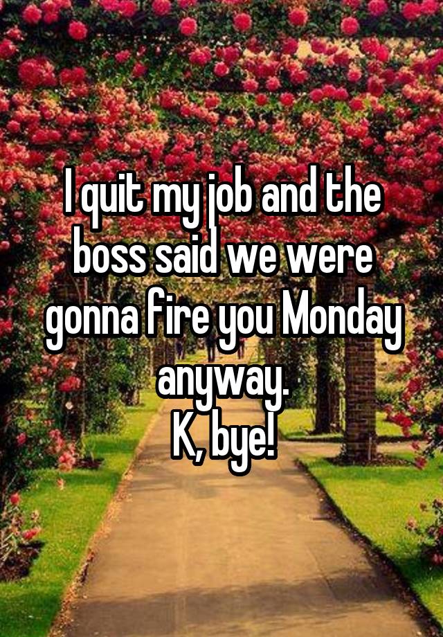I quit my job and the boss said we were gonna fire you Monday anyway.
K, bye!