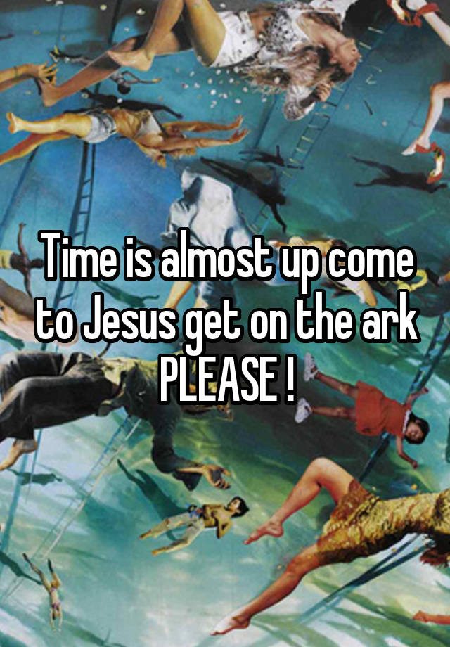 Time is almost up come to Jesus get on the ark PLEASE !