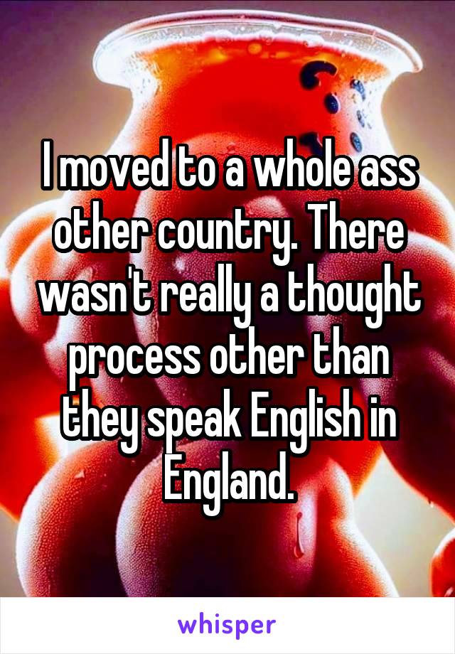 I moved to a whole ass other country. There wasn't really a thought process other than they speak English in England.