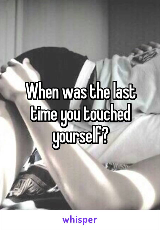 When was the last time you touched yourself?