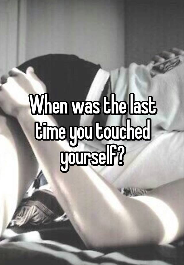 When was the last time you touched yourself?