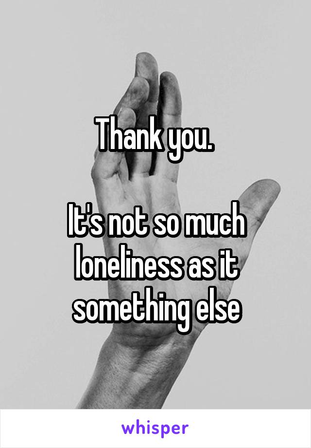 Thank you. 

It's not so much loneliness as it something else