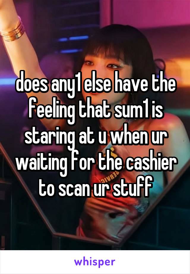 does any1 else have the feeling that sum1 is staring at u when ur waiting for the cashier to scan ur stuff