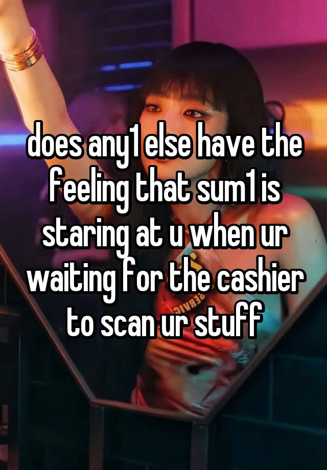 does any1 else have the feeling that sum1 is staring at u when ur waiting for the cashier to scan ur stuff