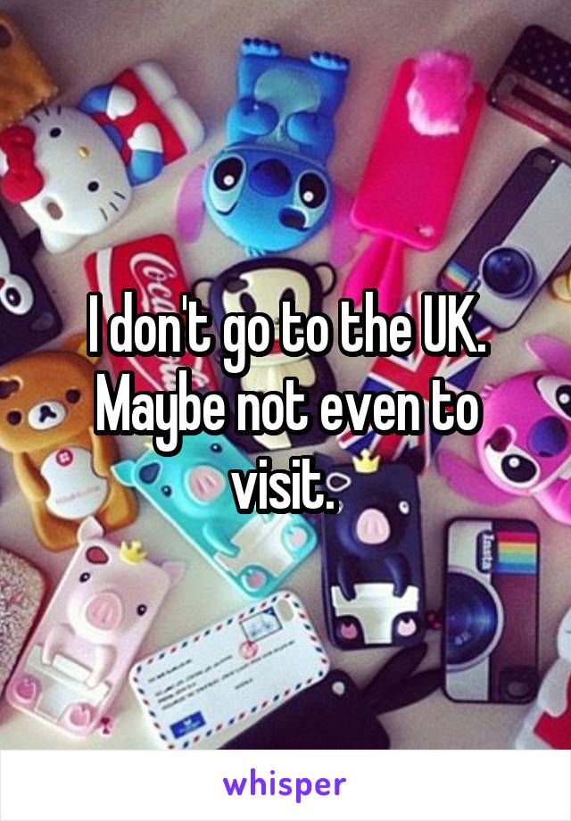 I don't go to the UK. Maybe not even to visit. 