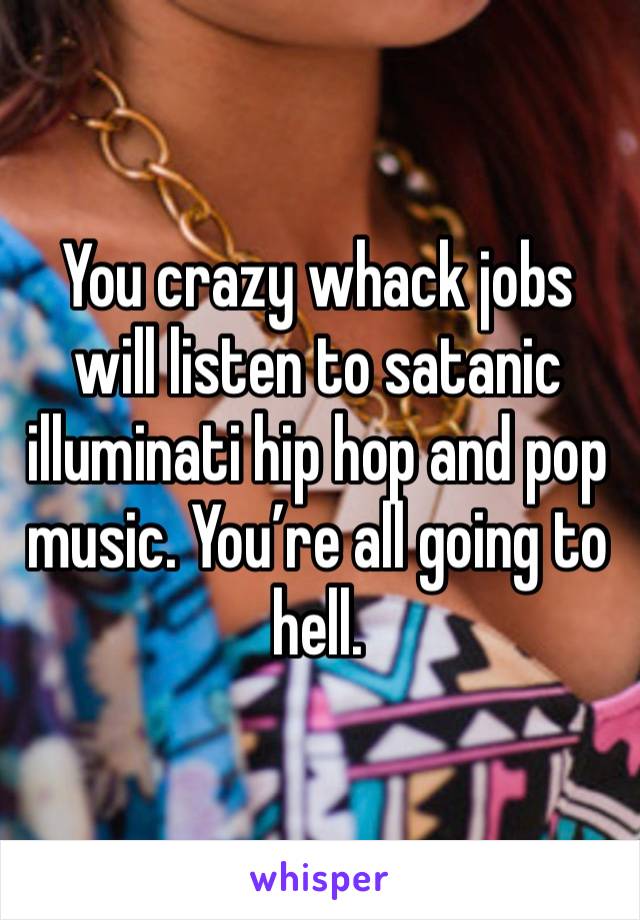 You crazy whack jobs will listen to satanic illuminati hip hop and pop music. You’re all going to hell.