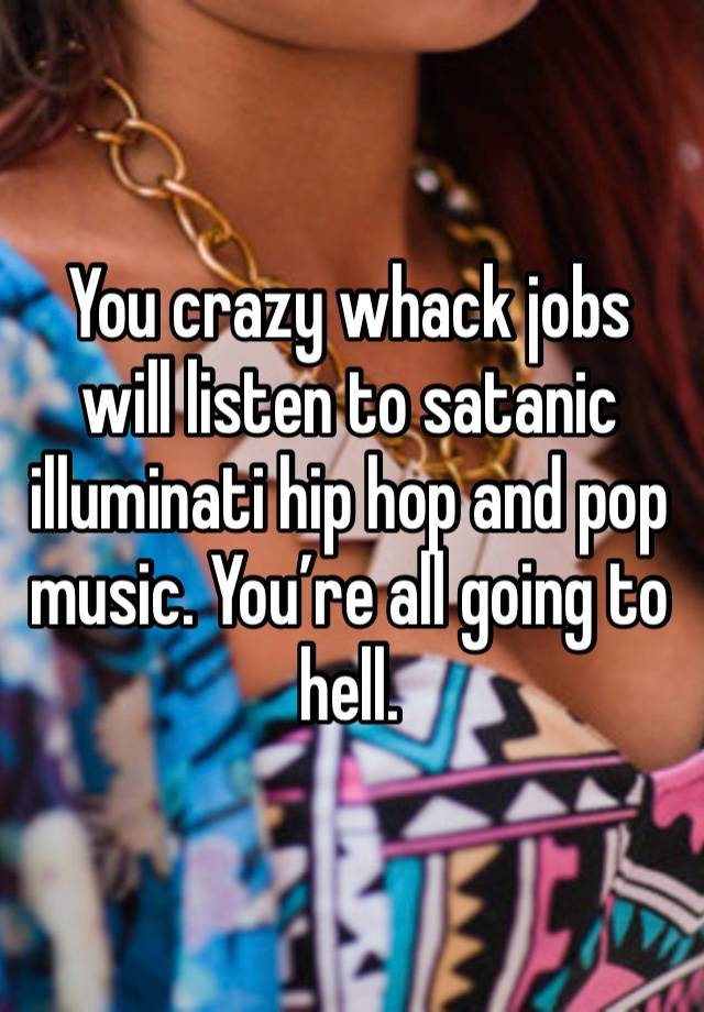 You crazy whack jobs will listen to satanic illuminati hip hop and pop music. You’re all going to hell.