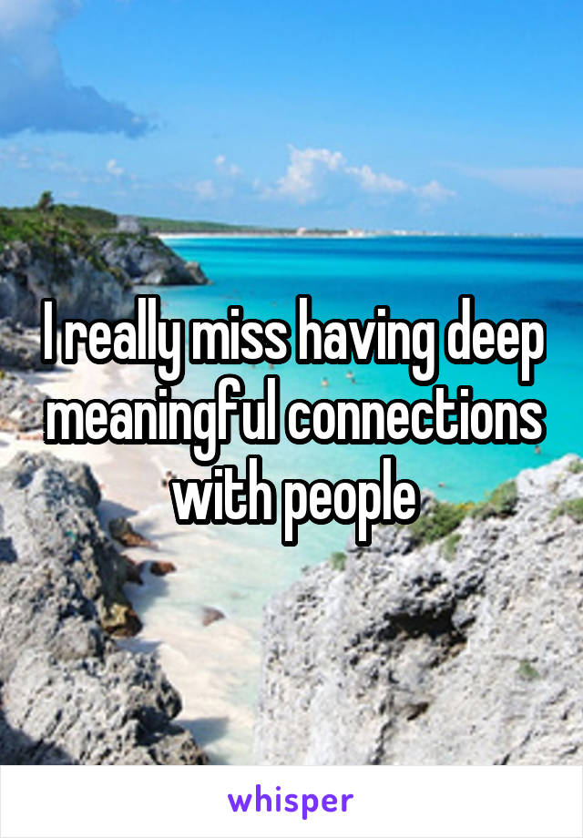 I really miss having deep meaningful connections with people