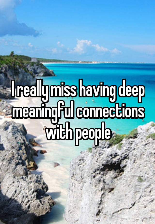 I really miss having deep meaningful connections with people