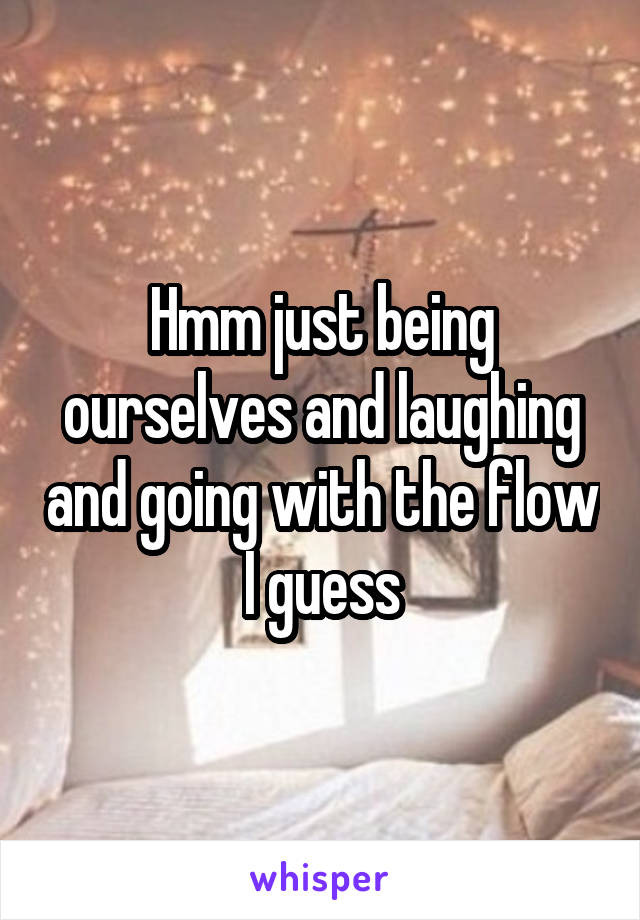 Hmm just being ourselves and laughing and going with the flow I guess