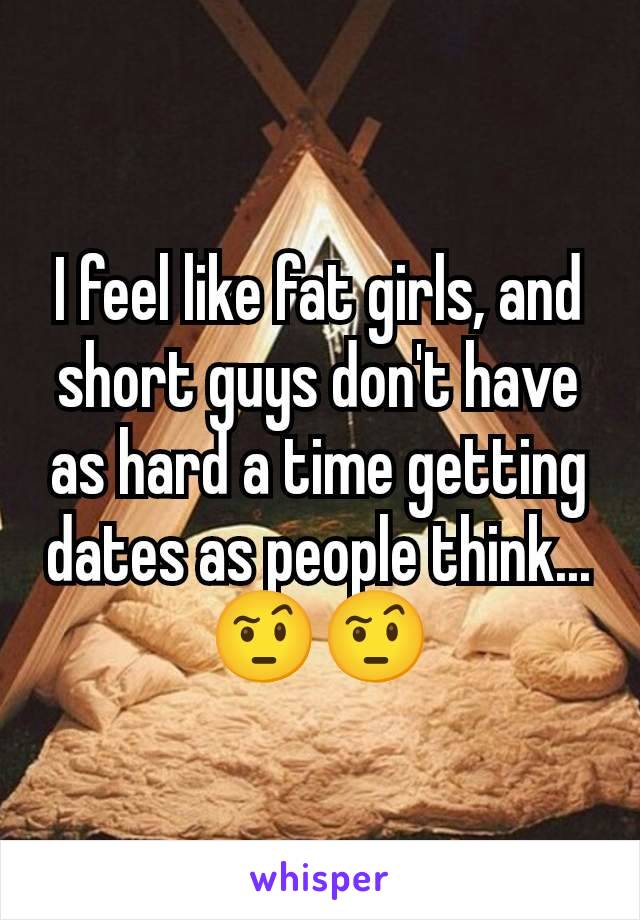 I feel like fat girls, and short guys don't have as hard a time getting dates as people think... 🤨🤨