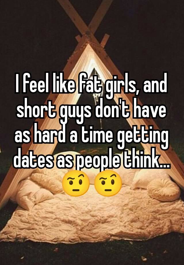 I feel like fat girls, and short guys don't have as hard a time getting dates as people think... 🤨🤨