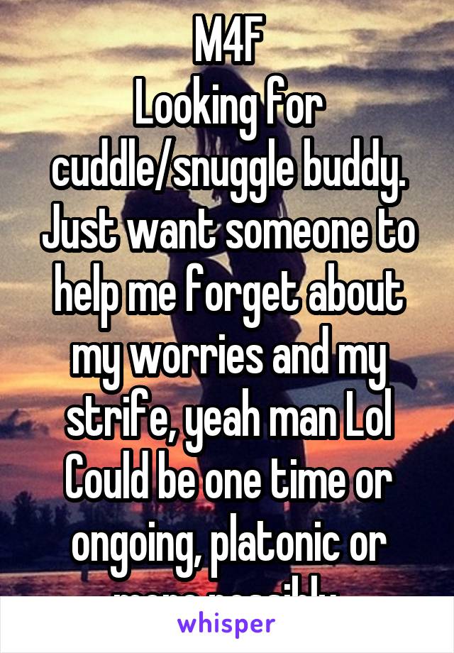 M4F
Looking for cuddle/snuggle buddy.
Just want someone to help me forget about my worries and my strife, yeah man Lol
Could be one time or ongoing, platonic or more possibly 