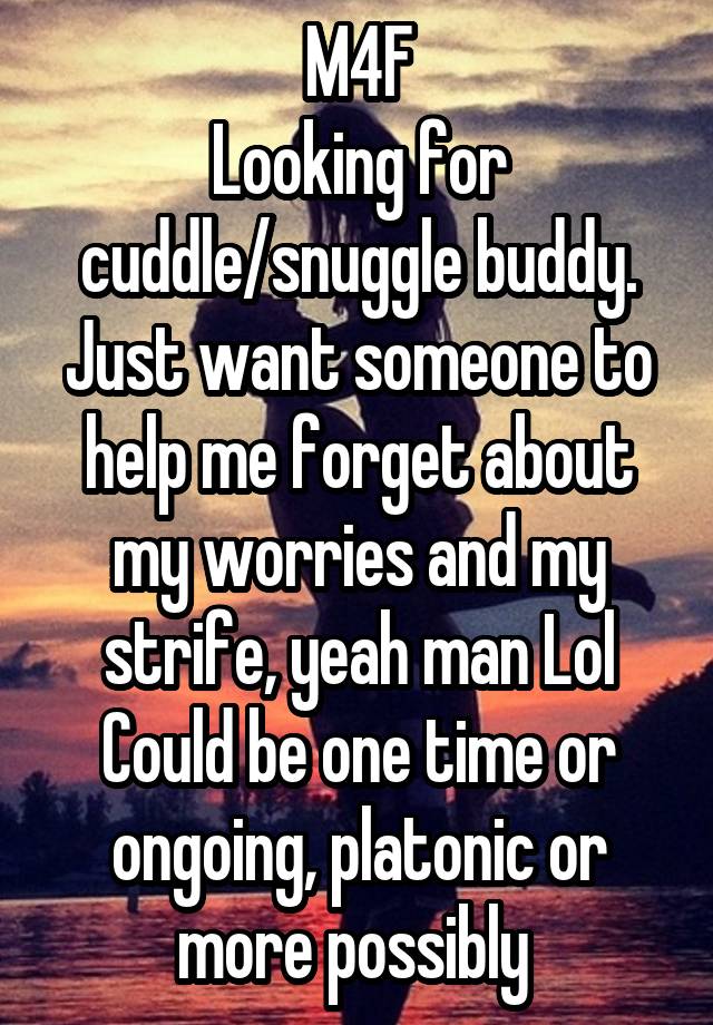 M4F
Looking for cuddle/snuggle buddy.
Just want someone to help me forget about my worries and my strife, yeah man Lol
Could be one time or ongoing, platonic or more possibly 