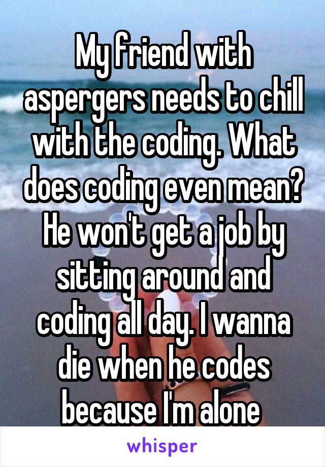 My friend with aspergers needs to chill with the coding. What does coding even mean? He won't get a job by sitting around and coding all day. I wanna die when he codes because I'm alone 