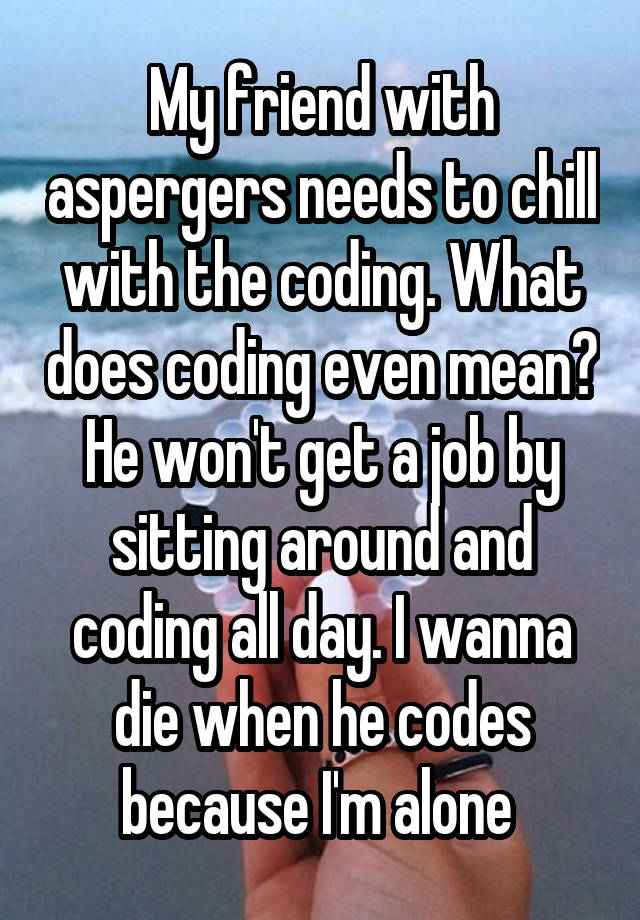 My friend with aspergers needs to chill with the coding. What does coding even mean? He won't get a job by sitting around and coding all day. I wanna die when he codes because I'm alone 