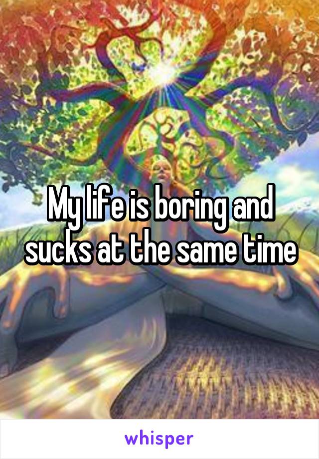 My life is boring and sucks at the same time