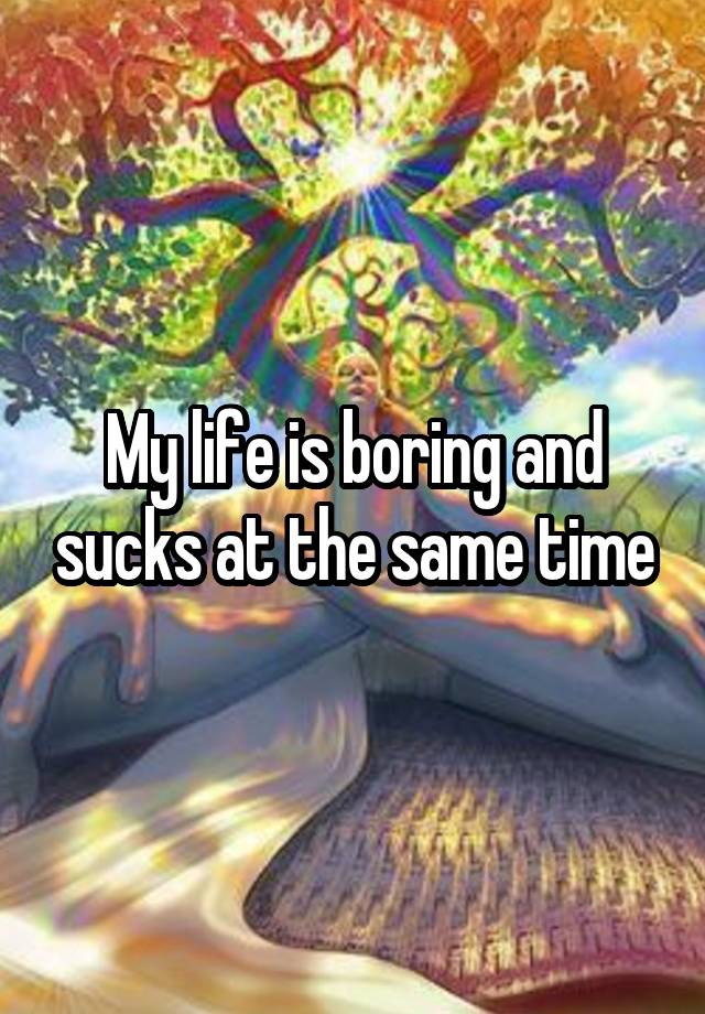 My life is boring and sucks at the same time